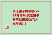 灵芝孢子粉会使ca724升高吗(灵芝孢子粉可以提高CA724水平吗？)