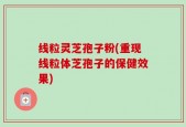 线粒灵芝孢子粉(重现线粒体芝孢子的保健效果)