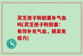 灵芝孢子粉胶囊补气血吗(灵芝孢子粉胶囊：有效补充气血，提高免疫力)