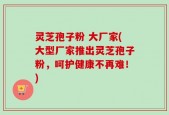 灵芝孢子粉 大厂家(大型厂家推出灵芝孢子粉，呵护健康不再难！)