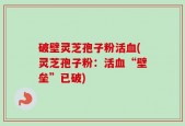 破壁灵芝孢子粉活血(灵芝孢子粉：活血“壁垒”已破)