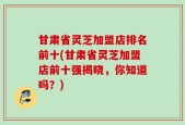 甘肃省灵芝加盟店排名前十(甘肃省灵芝加盟店前十强揭晓，你知道吗？)