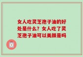 女人吃灵芝孢子油的好处是什么？女人吃了灵芝孢子油可以美颜是吗