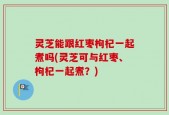 灵芝能跟红枣枸杞一起煮吗(灵芝可与红枣、枸杞一起煮？)