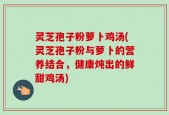 灵芝孢子粉萝卜鸡汤(灵芝孢子粉与萝卜的营养结合，健康炖出的鲜甜鸡汤)