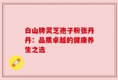 白山牌灵芝孢子粉张丹丹：品质卓越的健康养生之选