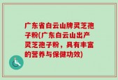 广东省白云山牌灵芝孢子粉(广东白云山出产灵芝孢子粉，具有丰富的营养与保健功效)
