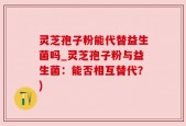 灵芝孢子粉能代替益生菌吗_灵芝孢子粉与益生菌：能否相互替代？)
