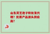 山东灵芝孢子粉批发代理？优质产品源头供应商？
