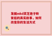 发掘mkd灵芝孢子粉背后的真实故事，如何改变你的生活方式