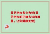 灵芝泡水多少为好(灵芝泡水的正确方法和用量，让你健康无忧)