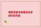 喝灵芝孢子粉是否会导致CEA升高