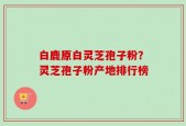 白鹿原白灵芝孢子粉？灵芝孢子粉产地排行榜