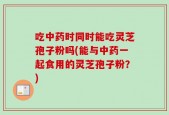 吃中药时同时能吃灵芝孢子粉吗(能与中药一起食用的灵芝孢子粉？)