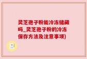 灵芝孢子粉能冷冻储藏吗_灵芝孢子粉的冷冻保存方法及注意事项)