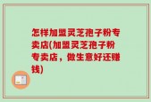 怎样加盟灵芝孢子粉专卖店(加盟灵芝孢子粉专卖店，做生意好还赚钱)
