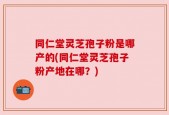 同仁堂灵芝孢子粉是哪产的(同仁堂灵芝孢子粉产地在哪？)