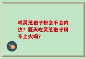 喝灵芝孢子粉会不会内热？夏天吃灵芝孢子粉不上火吗？