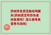 药材天生灵芝能吃吗图片(药材灵芝可作为食材食用吗？深入探寻其营养与功效)