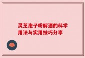 灵芝孢子粉解酒的科学用法与实用技巧分享