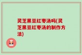 灵芝黑豆红枣汤吗(灵芝黑豆红枣汤的制作方法)