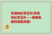 玫瑰枸杞灵芝片(玫瑰枸杞灵芝片——健康美丽的秘密武器)