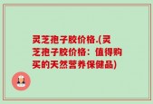 灵芝孢子胶价格.(灵芝孢子胶价格：值得购买的天然营养保健品)
