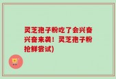 灵芝孢子粉吃了会兴奋兴奋来袭！灵芝孢子粉抢鲜尝试)