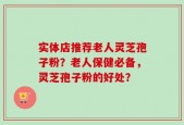 实体店推荐老人灵芝孢子粉？老人保健必备，灵芝孢子粉的好处？