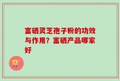 富硒灵芝孢子粉的功效与作用？富硒产品哪家好