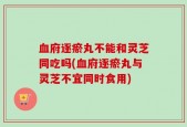 血府逐瘀丸不能和灵芝同吃吗(血府逐瘀丸与灵芝不宜同时食用)