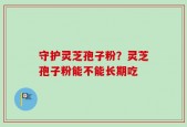 守护灵芝孢子粉？灵芝孢子粉能不能长期吃