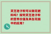 灵芝孢子粉可以做花肥料吗？探究灵芝孢子粉的营养价值及其在花园中的应用？