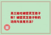 高三能吃破壁灵芝孢子粉？破壁灵芝孢子粉的功效与食用方法？