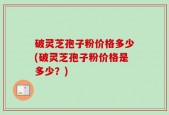 破灵芝孢子粉价格多少(破灵芝孢子粉价格是多少？)