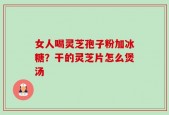 女人喝灵芝孢子粉加冰糖？干的灵芝片怎么煲汤