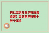 同仁堂灵芝孢子粉胶囊自营？灵芝孢子粉哪个牌子正宗