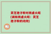 灵芝孢子粉对阴虚火旺(调和阴虚火旺：灵芝孢子粉的功效)