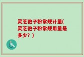 灵芝孢子粉常规计量(灵芝孢子粉常规用量是多少？)