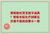 胃癌能吃灵芝孢子油真？胃癌术后化疗到第五次是不是反应要小一些