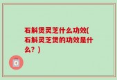 石斛煲灵芝什么功效(石斛灵芝煲的功效是什么？)