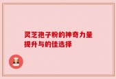 灵芝孢子粉的神奇力量提升与的佳选择