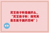 灵芝孢子粉是国药么_“灵芝孢子粉：探究其是否属于国药范畴”)