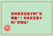 吉林省灵芝孢子粉厂在哪里？？寻找灵芝孢子粉厂的地址？