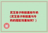 灵芝孢子粉胶囊和牛奶(灵芝孢子粉胶囊与牛奶的搭配效果如何？)