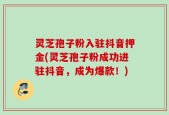 灵芝孢子粉入驻抖音押金(灵芝孢子粉成功进驻抖音，成为爆款！)