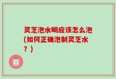 灵芝泡水喝应该怎么泡(如何正确泡制灵芝水？)