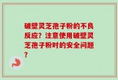 破壁灵芝孢子粉的不良反应？注意使用破壁灵芝孢子粉时的安全问题？