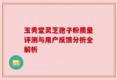 玉秀堂灵芝孢子粉质量评测与用户反馈分析全解析