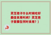 灵芝孢子什么时候吃好最佳食用时间？灵芝孢子需要在何时食用？)